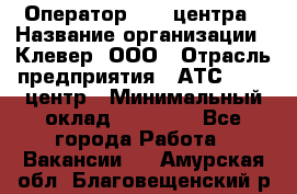 Оператор Call-центра › Название организации ­ Клевер, ООО › Отрасль предприятия ­ АТС, call-центр › Минимальный оклад ­ 25 000 - Все города Работа » Вакансии   . Амурская обл.,Благовещенский р-н